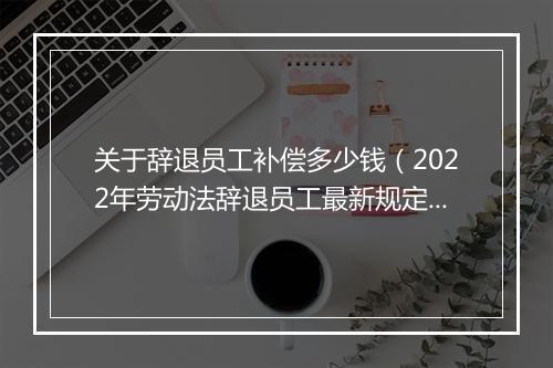 关于辞退员工补偿多少钱（2022年劳动法辞退员工最新规定）