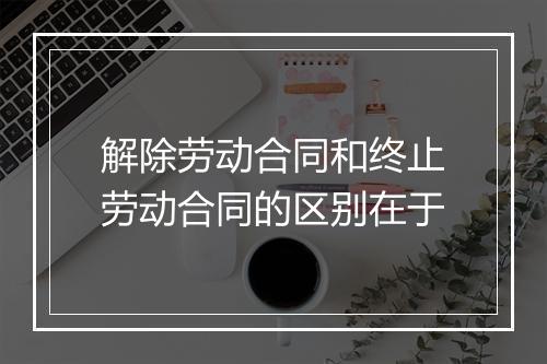 解除劳动合同和终止劳动合同的区别在于