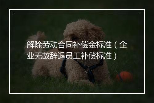 解除劳动合同补偿金标准（企业无故辞退员工补偿标准）