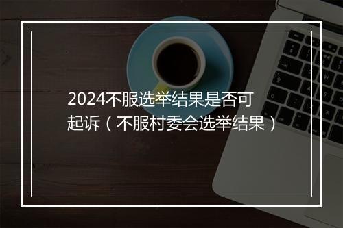 2024不服选举结果是否可起诉（不服村委会选举结果）