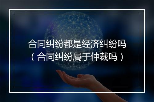 合同纠纷都是经济纠纷吗（合同纠纷属于仲裁吗）