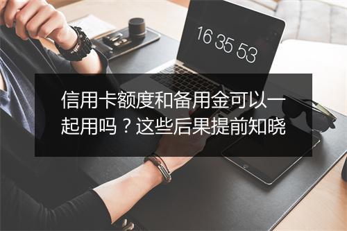 信用卡额度和备用金可以一起用吗？这些后果提前知晓