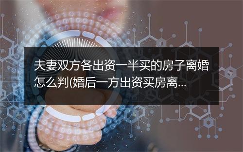 夫妻双方各出资一半买的房子离婚怎么判(婚后一方出资买房离婚时如何分割)