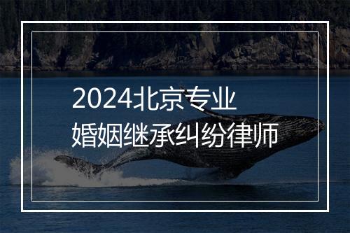 2024北京专业婚姻继承纠纷律师