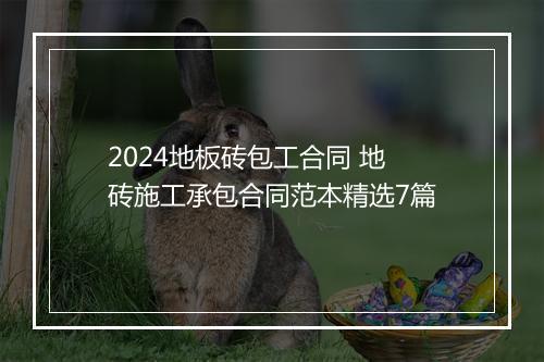 2024地板砖包工合同 地砖施工承包合同范本精选7篇