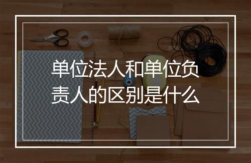 单位法人和单位负责人的区别是什么