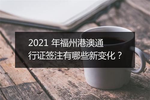 2021 年福州港澳通行证签注有哪些新变化？