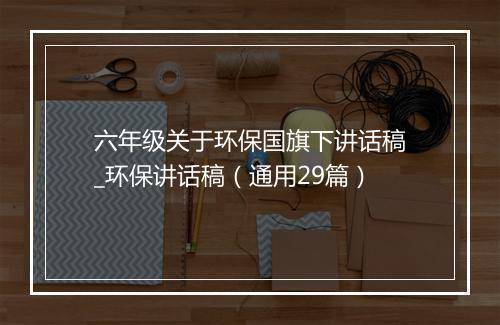 六年级关于环保国旗下讲话稿_环保讲话稿（通用29篇）