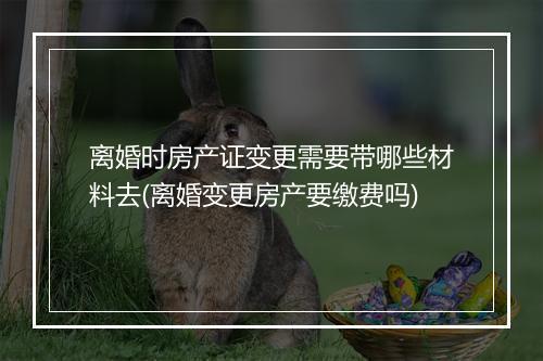 离婚时房产证变更需要带哪些材料去(离婚变更房产要缴费吗)