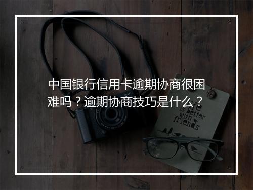 中国银行信用卡逾期协商很困难吗？逾期协商技巧是什么？