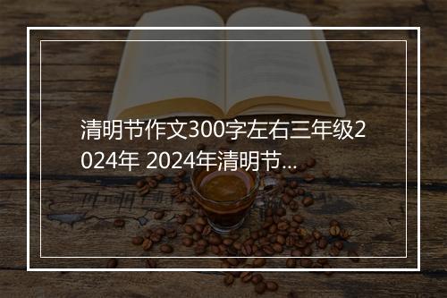清明节作文300字左右三年级2024年 2024年清明节小学作文100字甄选合集10篇