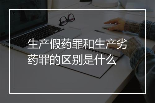 生产假药罪和生产劣药罪的区别是什么