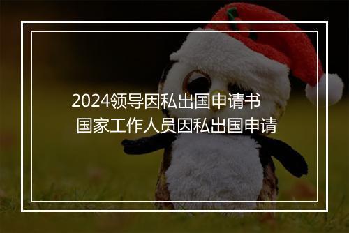2024领导因私出国申请书 国家工作人员因私出国申请