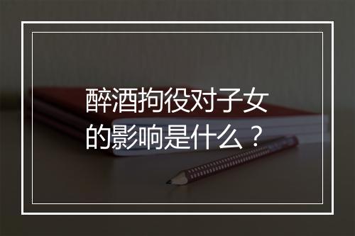 醉酒拘役对子女的影响是什么？
