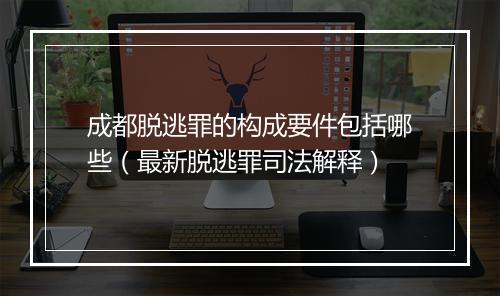 成都脱逃罪的构成要件包括哪些（最新脱逃罪司法解释）