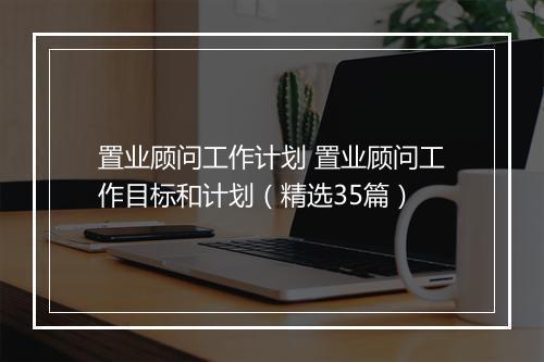 置业顾问工作计划 置业顾问工作目标和计划（精选35篇）