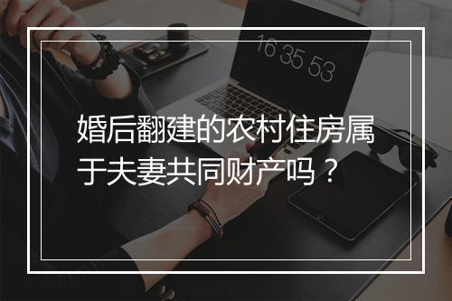 婚后翻建的农村住房属于夫妻共同财产吗？