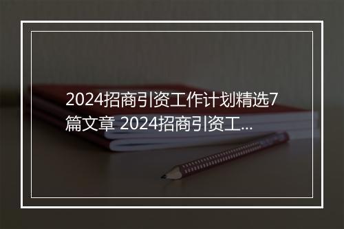 2024招商引资工作计划精选7篇文章 2024招商引资工作计划精选7篇
