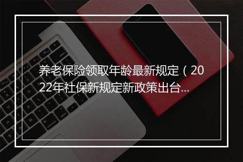 养老保险领取年龄最新规定（2022年社保新规定新政策出台）