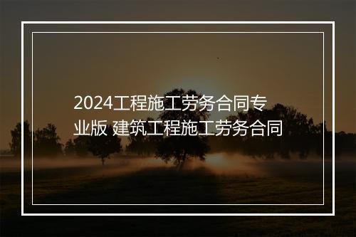 2024工程施工劳务合同专业版 建筑工程施工劳务合同