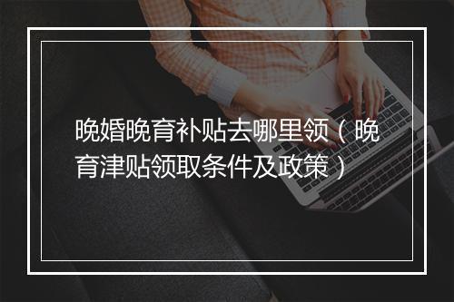 晚婚晚育补贴去哪里领（晚育津贴领取条件及政策）