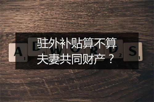 驻外补贴算不算夫妻共同财产？