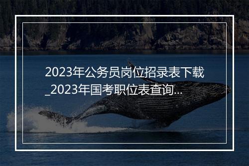 2023年公务员岗位招录表下载_2023年国考职位表查询系统+下载入口（2021年国考公告及职位表）