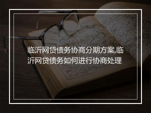 临沂网贷债务协商分期方案,临沂网贷债务如何进行协商处理
