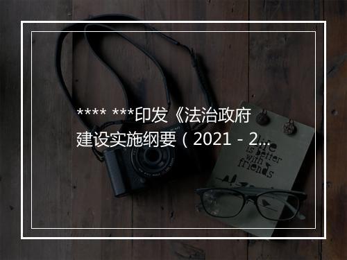 **** ***印发《法治政府建设实施纲要（2021－2025年）》