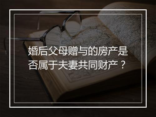 婚后父母赠与的房产是否属于夫妻共同财产？