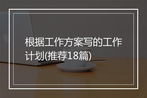 根据工作方案写的工作计划(推荐18篇)