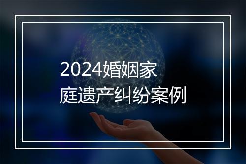 2024婚姻家庭遗产纠纷案例
