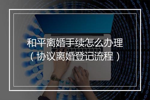 和平离婚手续怎么办理（协议离婚登记流程）