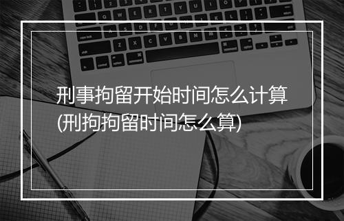 刑事拘留开始时间怎么计算(刑拘拘留时间怎么算)
