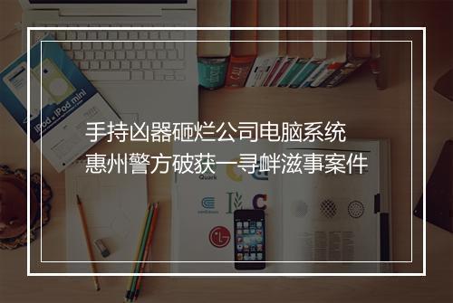 手持凶器砸烂公司电脑系统 惠州警方破获一寻衅滋事案件