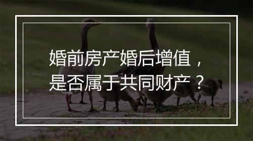 婚前房产婚后增值，是否属于共同财产？