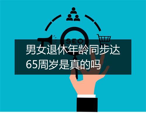 男女退休年龄同步达65周岁是真的吗