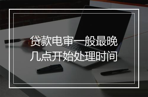贷款电审一般最晚几点开始处理时间