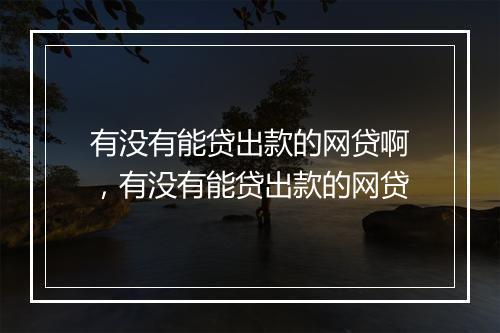 有没有能贷出款的网贷啊，有没有能贷出款的网贷