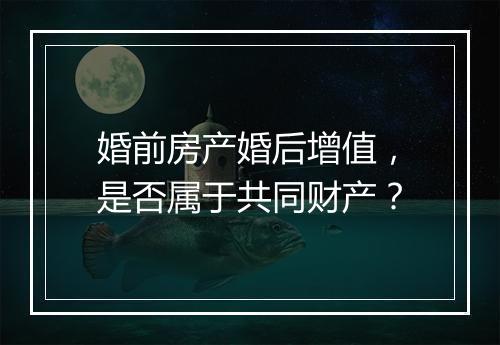 婚前房产婚后增值，是否属于共同财产？