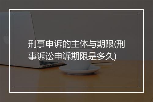 刑事申诉的主体与期限(刑事诉讼申诉期限是多久)