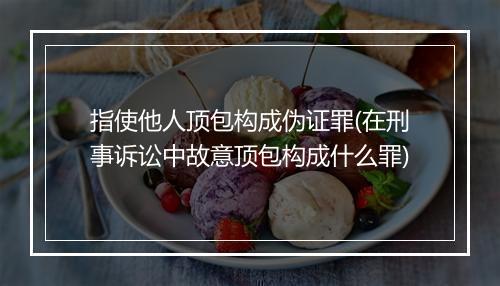指使他人顶包构成伪证罪(在刑事诉讼中故意顶包构成什么罪)