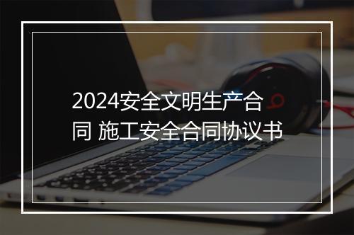 2024安全文明生产合同 施工安全合同协议书