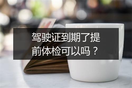 驾驶证到期了提前体检可以吗？