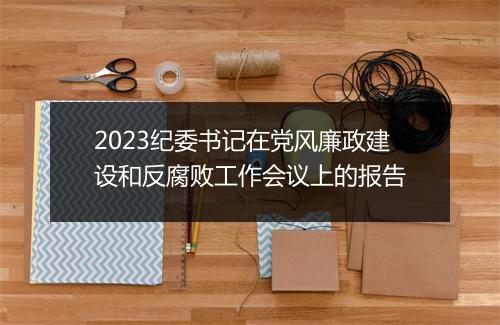 2023纪委书记在党风廉政建设和反腐败工作会议上的报告