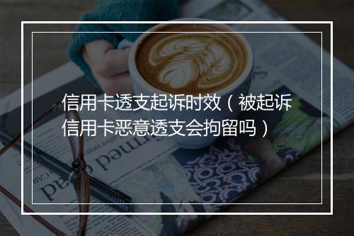 信用卡透支起诉时效（被起诉信用卡恶意透支会拘留吗）