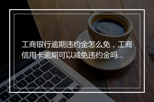 工商银行逾期违约金怎么免，工商信用卡逾期可以减免违约金吗为什么呢还要扣