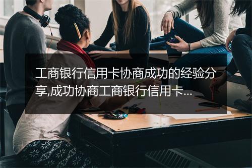 工商银行信用卡协商成功的经验分享,成功协商工商银行信用卡还款方案