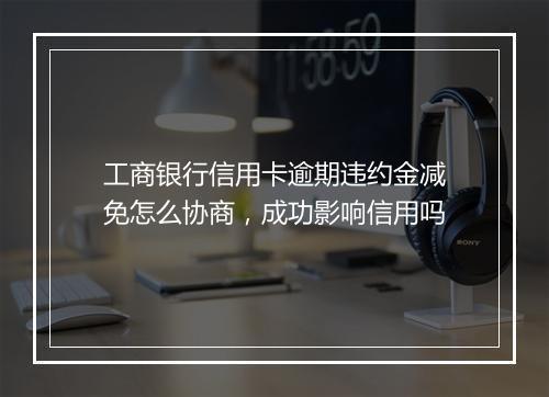 工商银行信用卡逾期违约金减免怎么协商，成功影响信用吗