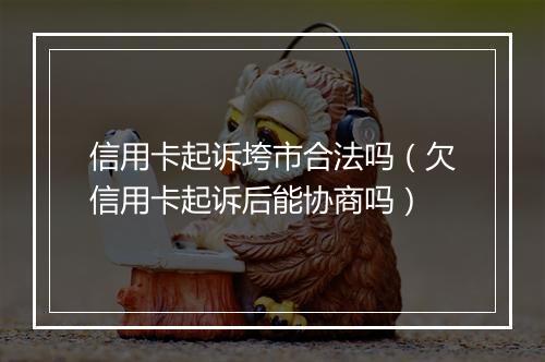 信用卡起诉垮市合法吗（欠信用卡起诉后能协商吗）